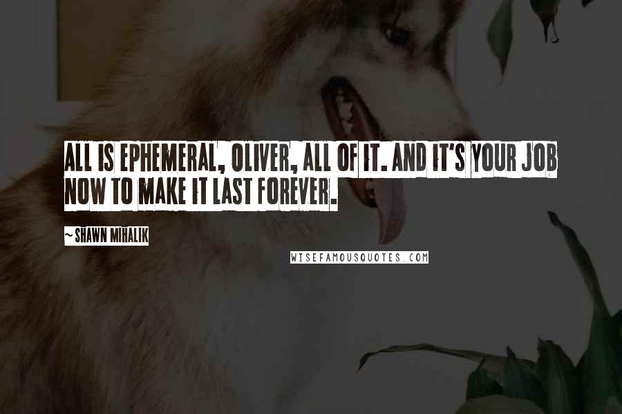 Shawn Mihalik Quotes: All is ephemeral, Oliver, all of it. And it's your job now to make it last forever.