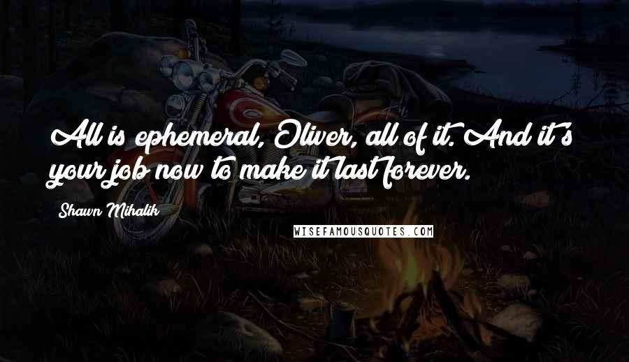 Shawn Mihalik Quotes: All is ephemeral, Oliver, all of it. And it's your job now to make it last forever.