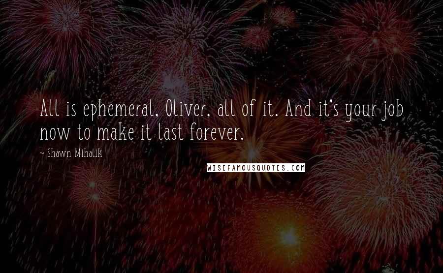 Shawn Mihalik Quotes: All is ephemeral, Oliver, all of it. And it's your job now to make it last forever.