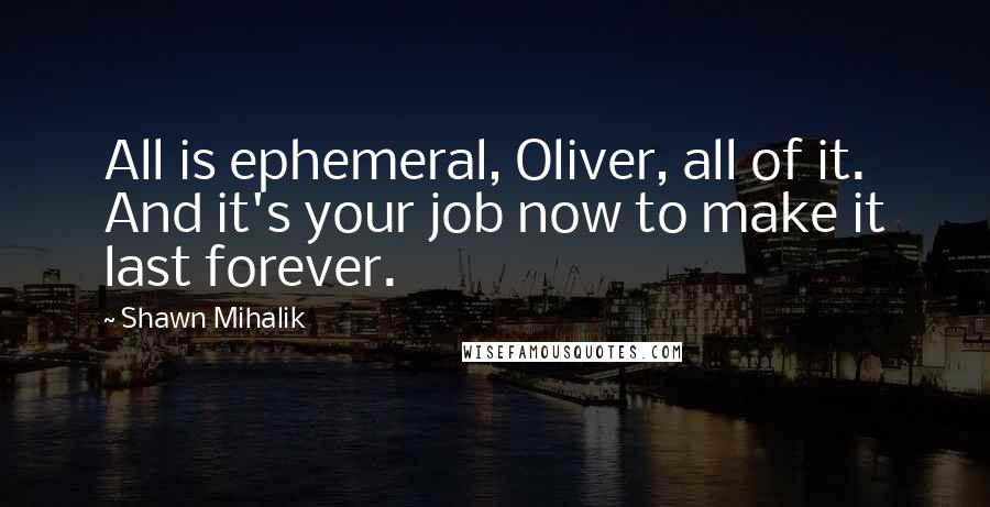Shawn Mihalik Quotes: All is ephemeral, Oliver, all of it. And it's your job now to make it last forever.