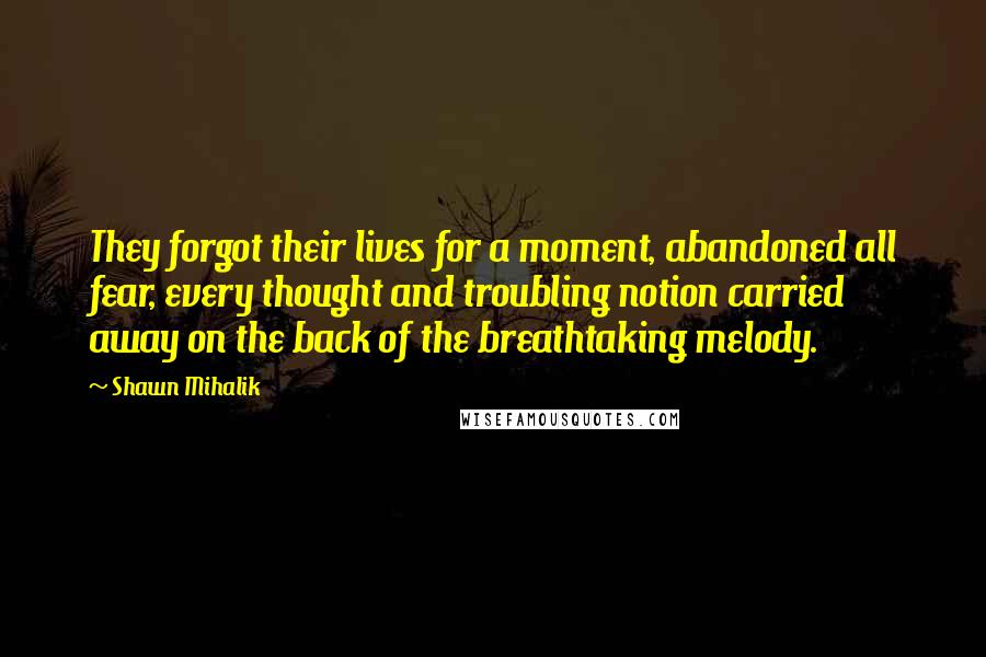 Shawn Mihalik Quotes: They forgot their lives for a moment, abandoned all fear, every thought and troubling notion carried away on the back of the breathtaking melody.