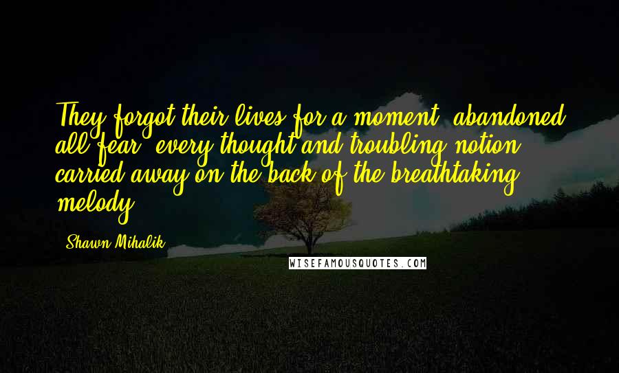 Shawn Mihalik Quotes: They forgot their lives for a moment, abandoned all fear, every thought and troubling notion carried away on the back of the breathtaking melody.