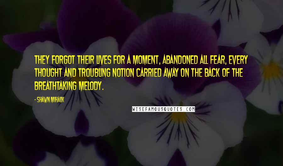 Shawn Mihalik Quotes: They forgot their lives for a moment, abandoned all fear, every thought and troubling notion carried away on the back of the breathtaking melody.