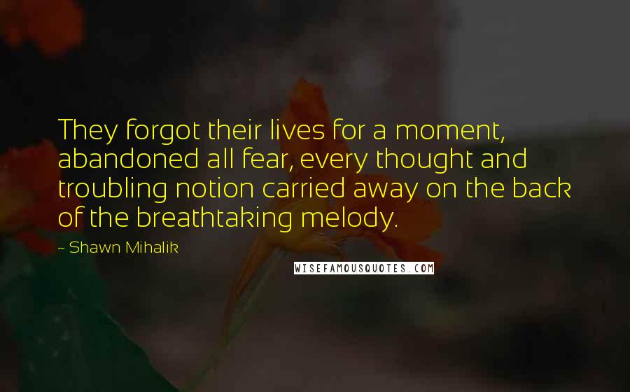 Shawn Mihalik Quotes: They forgot their lives for a moment, abandoned all fear, every thought and troubling notion carried away on the back of the breathtaking melody.