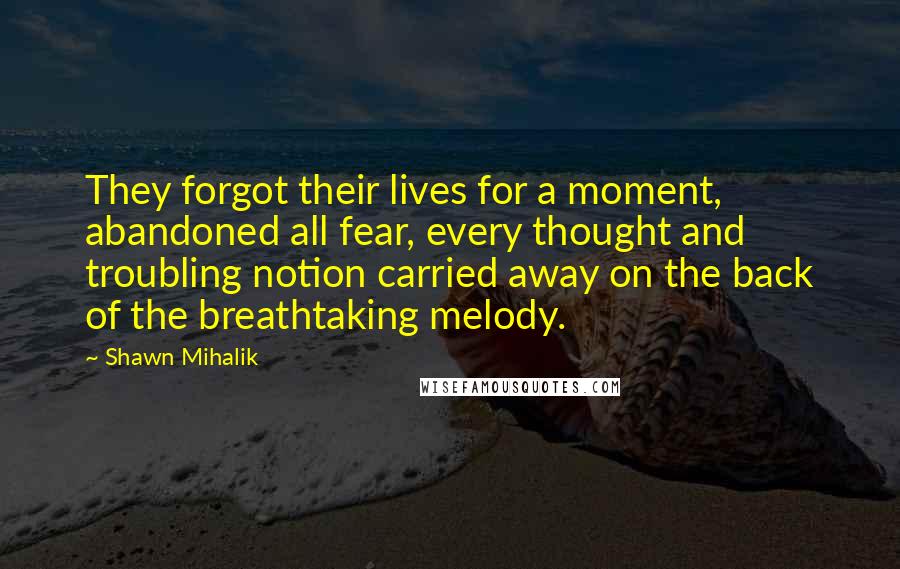 Shawn Mihalik Quotes: They forgot their lives for a moment, abandoned all fear, every thought and troubling notion carried away on the back of the breathtaking melody.