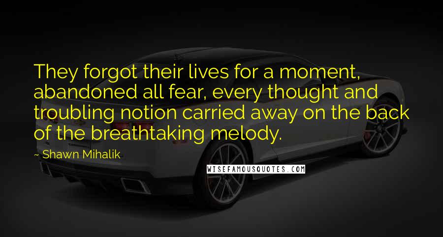 Shawn Mihalik Quotes: They forgot their lives for a moment, abandoned all fear, every thought and troubling notion carried away on the back of the breathtaking melody.