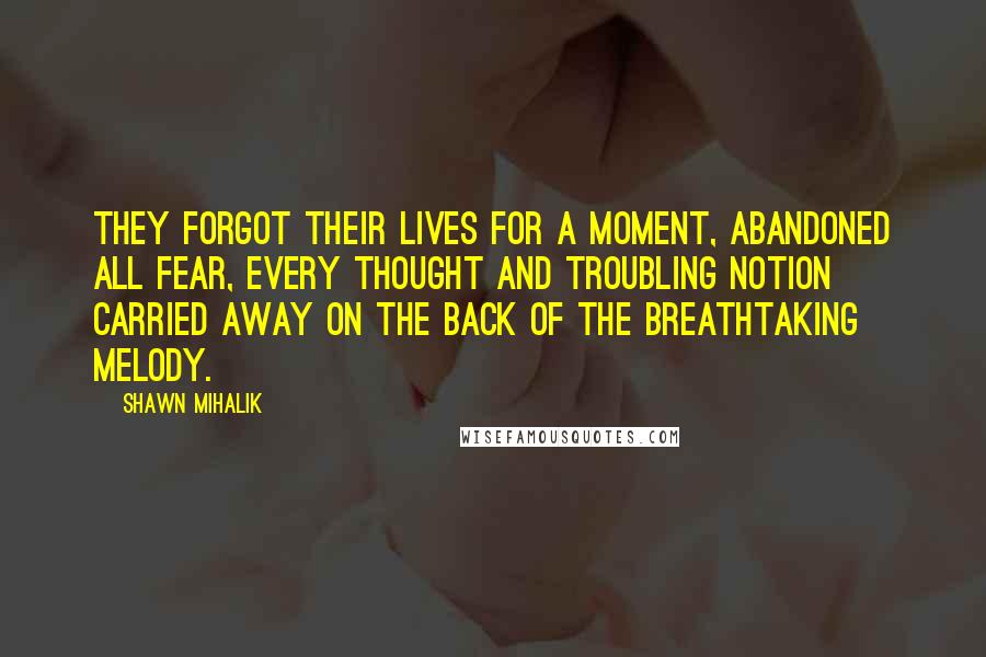 Shawn Mihalik Quotes: They forgot their lives for a moment, abandoned all fear, every thought and troubling notion carried away on the back of the breathtaking melody.