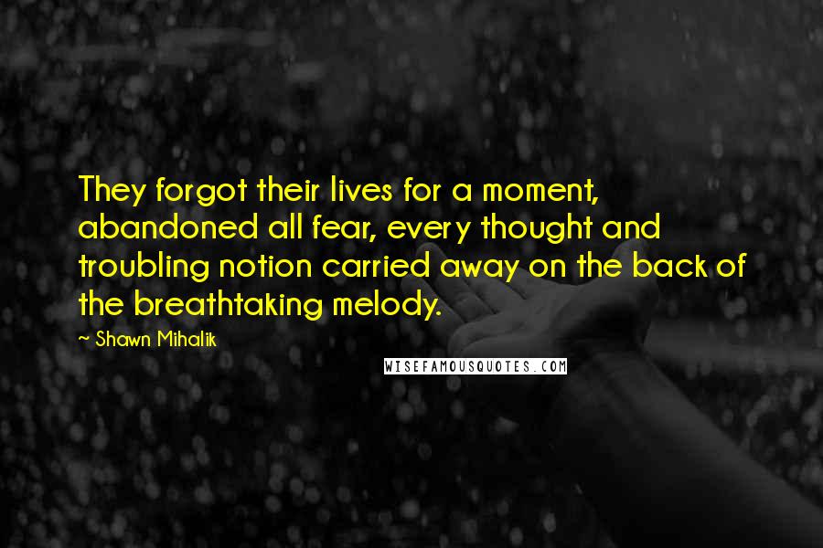 Shawn Mihalik Quotes: They forgot their lives for a moment, abandoned all fear, every thought and troubling notion carried away on the back of the breathtaking melody.