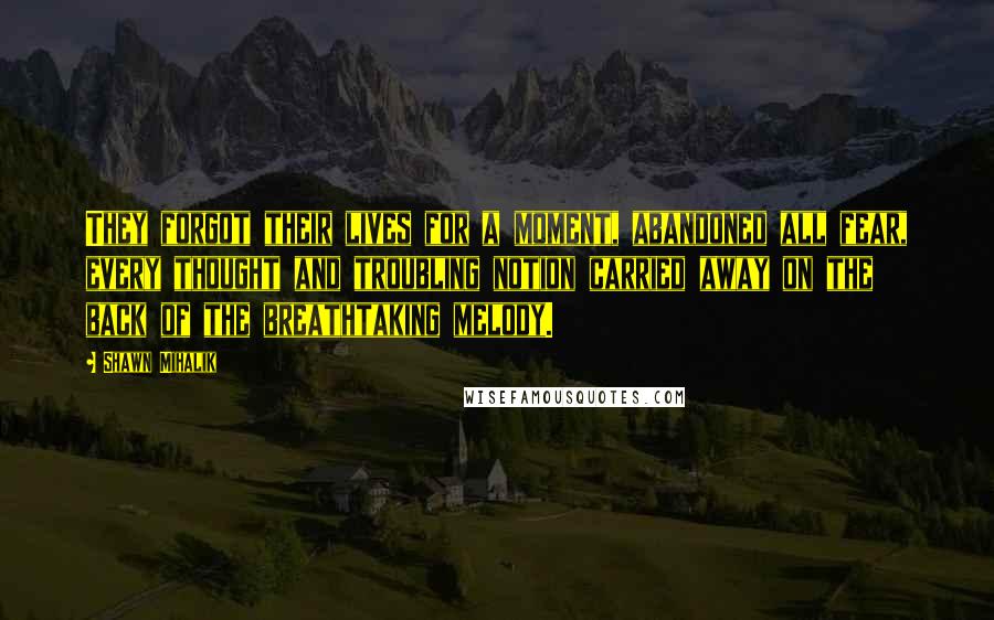 Shawn Mihalik Quotes: They forgot their lives for a moment, abandoned all fear, every thought and troubling notion carried away on the back of the breathtaking melody.