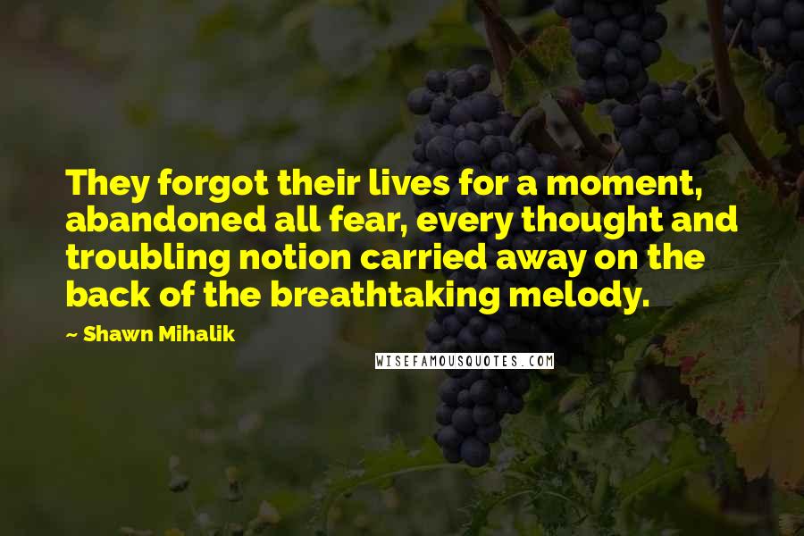 Shawn Mihalik Quotes: They forgot their lives for a moment, abandoned all fear, every thought and troubling notion carried away on the back of the breathtaking melody.