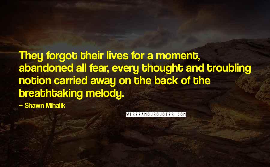 Shawn Mihalik Quotes: They forgot their lives for a moment, abandoned all fear, every thought and troubling notion carried away on the back of the breathtaking melody.