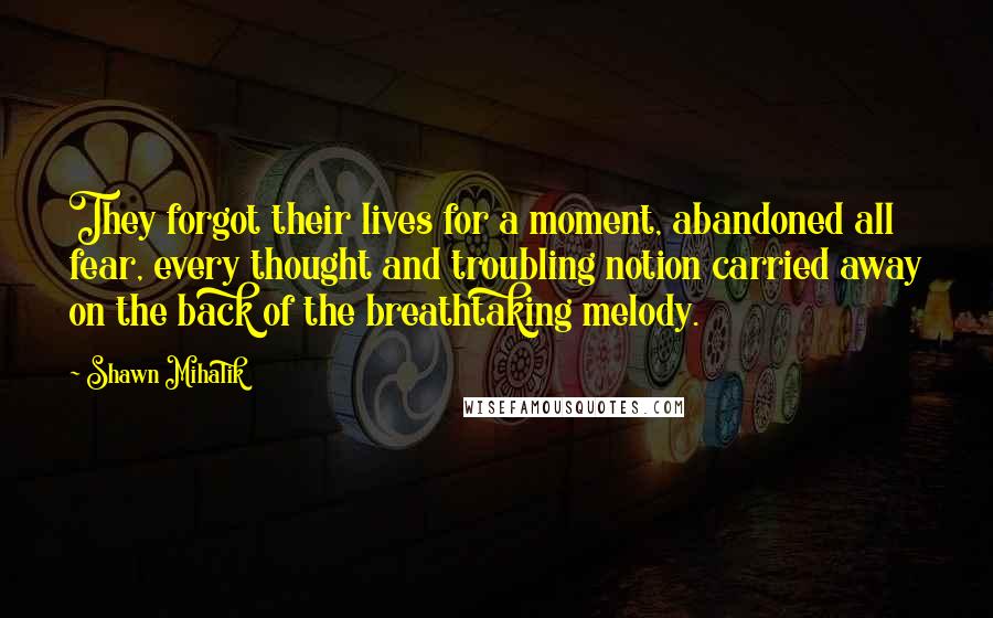 Shawn Mihalik Quotes: They forgot their lives for a moment, abandoned all fear, every thought and troubling notion carried away on the back of the breathtaking melody.