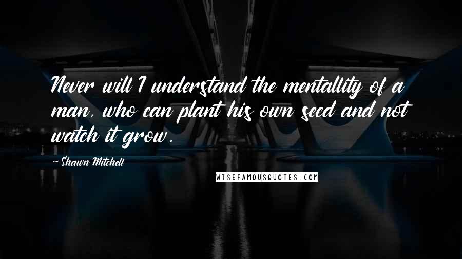 Shawn Mitchell Quotes: Never will I understand the mentallity of a man, who can plant his own seed and not watch it grow.