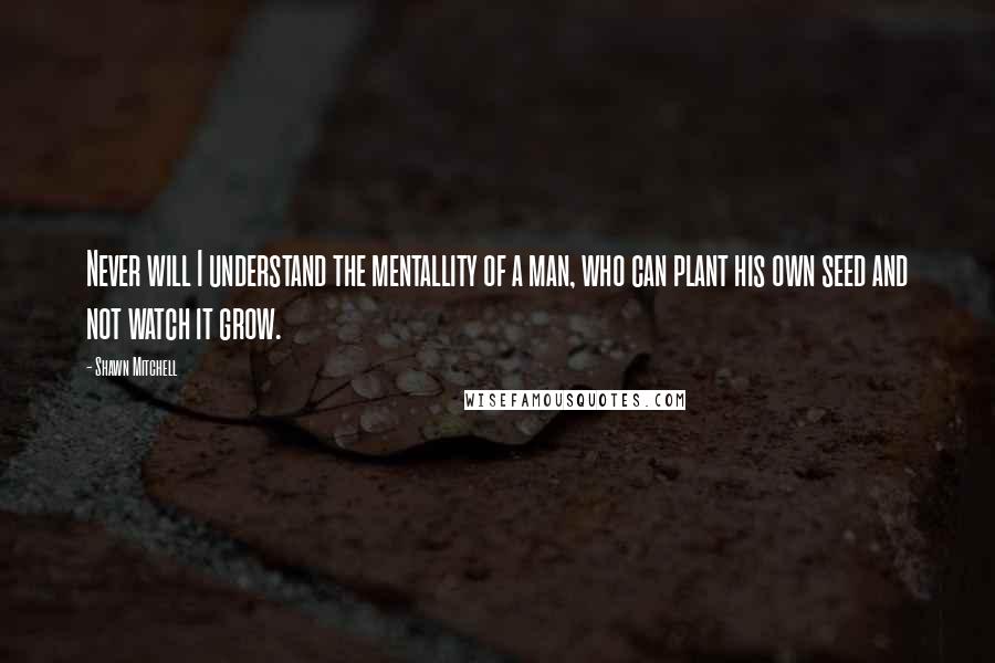 Shawn Mitchell Quotes: Never will I understand the mentallity of a man, who can plant his own seed and not watch it grow.