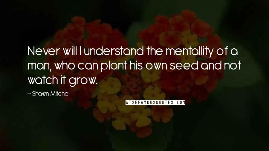 Shawn Mitchell Quotes: Never will I understand the mentallity of a man, who can plant his own seed and not watch it grow.