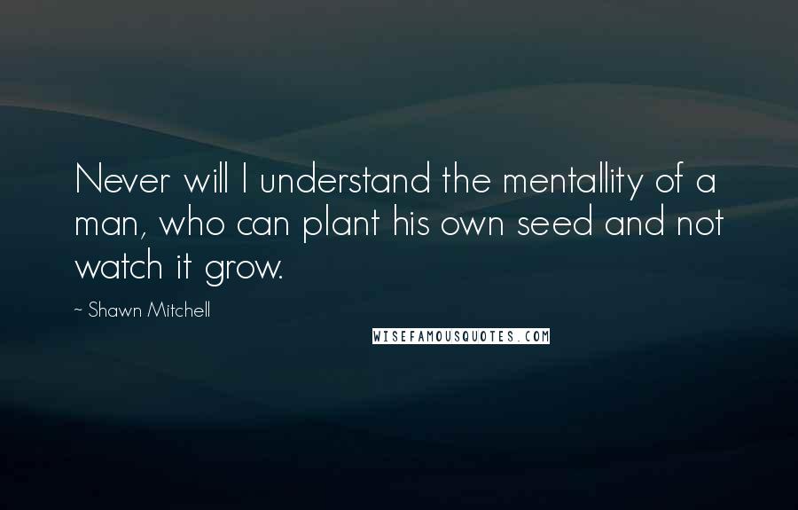 Shawn Mitchell Quotes: Never will I understand the mentallity of a man, who can plant his own seed and not watch it grow.