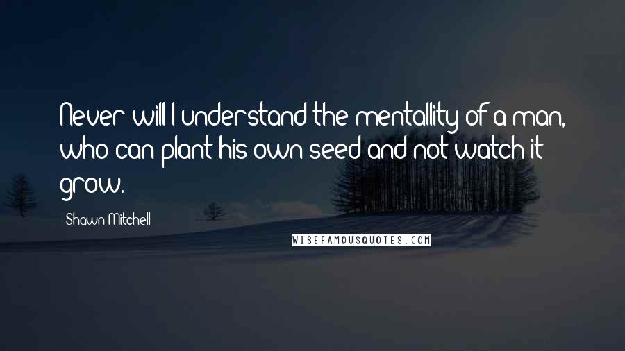 Shawn Mitchell Quotes: Never will I understand the mentallity of a man, who can plant his own seed and not watch it grow.