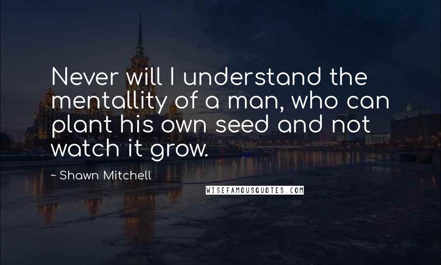 Shawn Mitchell Quotes: Never will I understand the mentallity of a man, who can plant his own seed and not watch it grow.