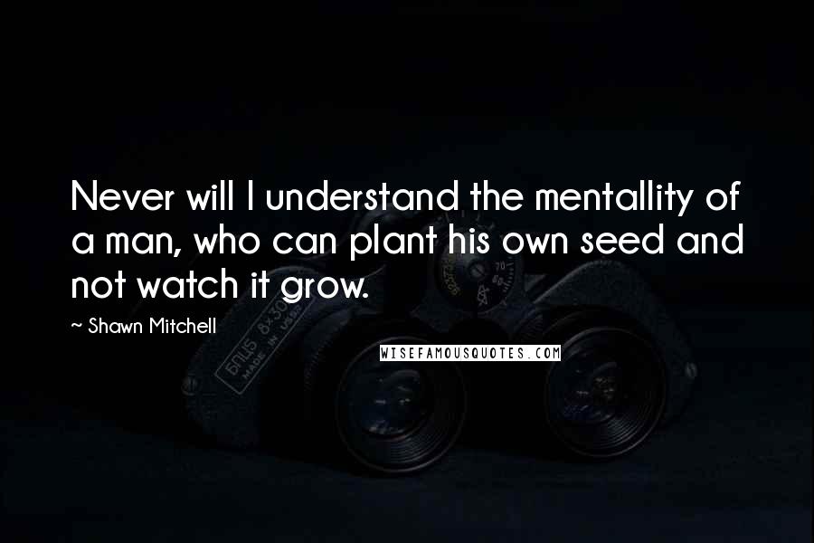 Shawn Mitchell Quotes: Never will I understand the mentallity of a man, who can plant his own seed and not watch it grow.