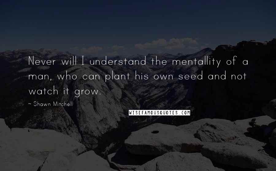 Shawn Mitchell Quotes: Never will I understand the mentallity of a man, who can plant his own seed and not watch it grow.