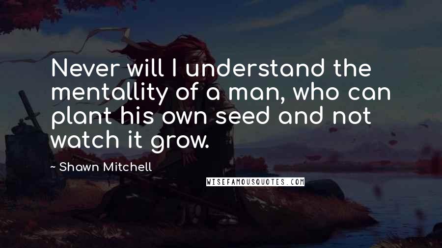 Shawn Mitchell Quotes: Never will I understand the mentallity of a man, who can plant his own seed and not watch it grow.