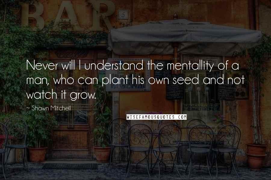 Shawn Mitchell Quotes: Never will I understand the mentallity of a man, who can plant his own seed and not watch it grow.