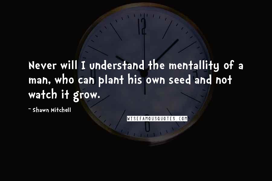 Shawn Mitchell Quotes: Never will I understand the mentallity of a man, who can plant his own seed and not watch it grow.