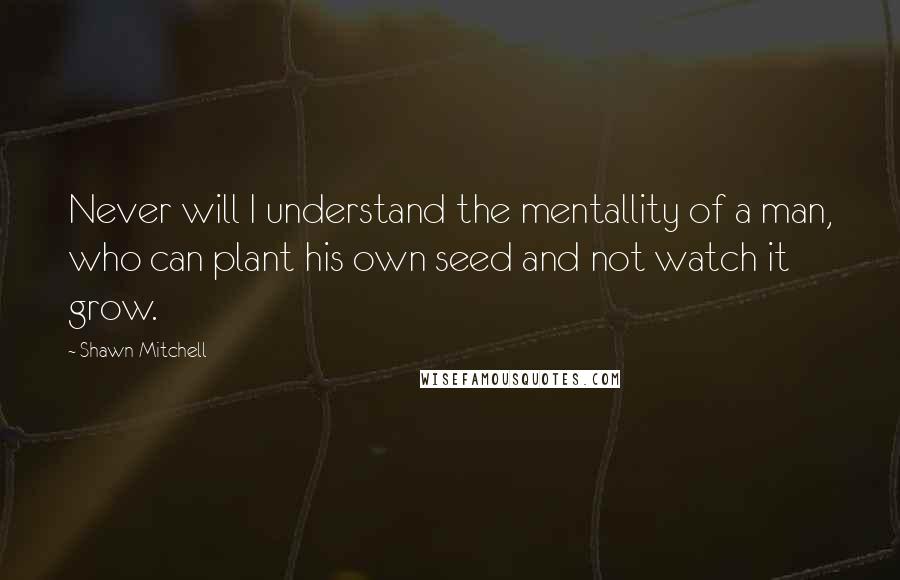 Shawn Mitchell Quotes: Never will I understand the mentallity of a man, who can plant his own seed and not watch it grow.
