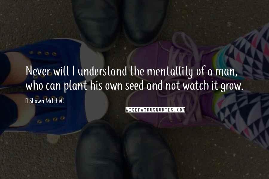 Shawn Mitchell Quotes: Never will I understand the mentallity of a man, who can plant his own seed and not watch it grow.