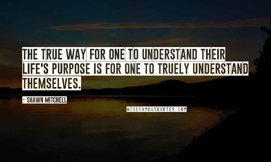 Shawn Mitchell Quotes: The true way for one to understand their life's purpose is for one to truely understand themselves.