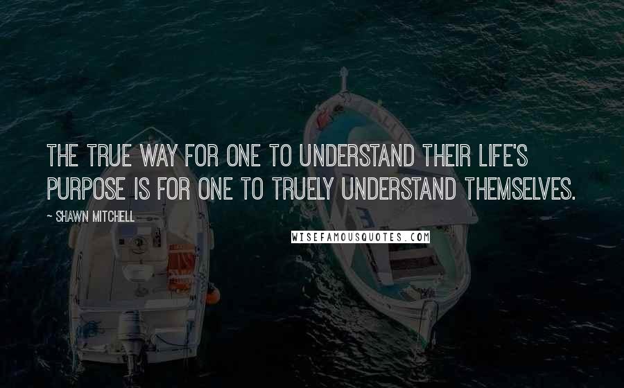 Shawn Mitchell Quotes: The true way for one to understand their life's purpose is for one to truely understand themselves.