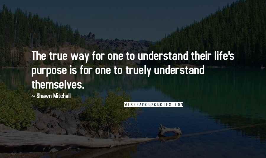 Shawn Mitchell Quotes: The true way for one to understand their life's purpose is for one to truely understand themselves.