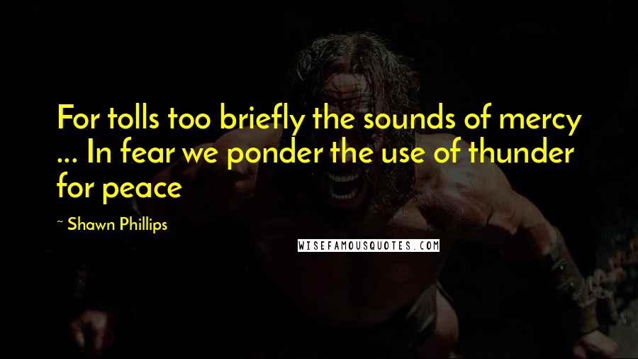 Shawn Phillips Quotes: For tolls too briefly the sounds of mercy ... In fear we ponder the use of thunder for peace
