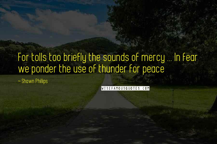 Shawn Phillips Quotes: For tolls too briefly the sounds of mercy ... In fear we ponder the use of thunder for peace