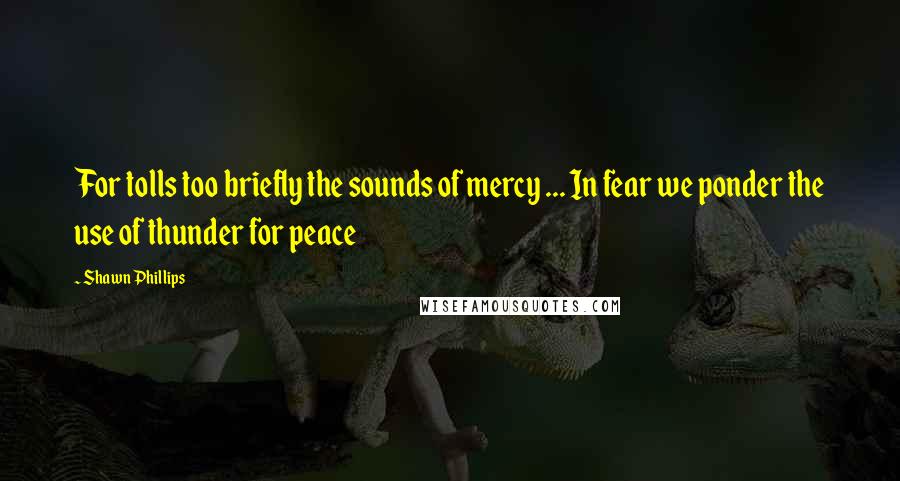 Shawn Phillips Quotes: For tolls too briefly the sounds of mercy ... In fear we ponder the use of thunder for peace