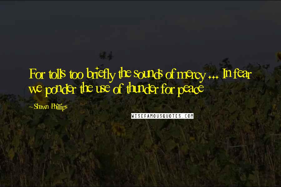 Shawn Phillips Quotes: For tolls too briefly the sounds of mercy ... In fear we ponder the use of thunder for peace