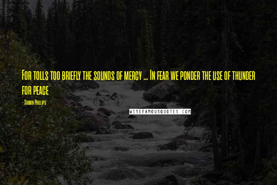 Shawn Phillips Quotes: For tolls too briefly the sounds of mercy ... In fear we ponder the use of thunder for peace