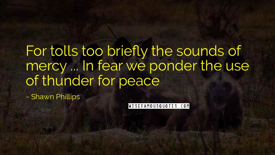 Shawn Phillips Quotes: For tolls too briefly the sounds of mercy ... In fear we ponder the use of thunder for peace