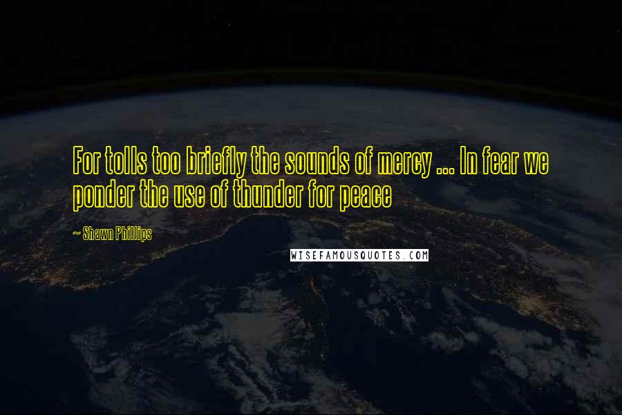 Shawn Phillips Quotes: For tolls too briefly the sounds of mercy ... In fear we ponder the use of thunder for peace