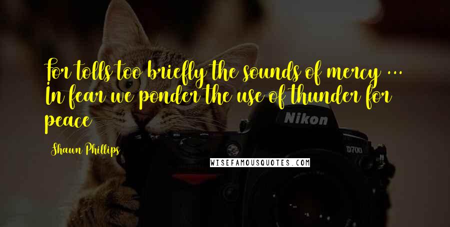 Shawn Phillips Quotes: For tolls too briefly the sounds of mercy ... In fear we ponder the use of thunder for peace