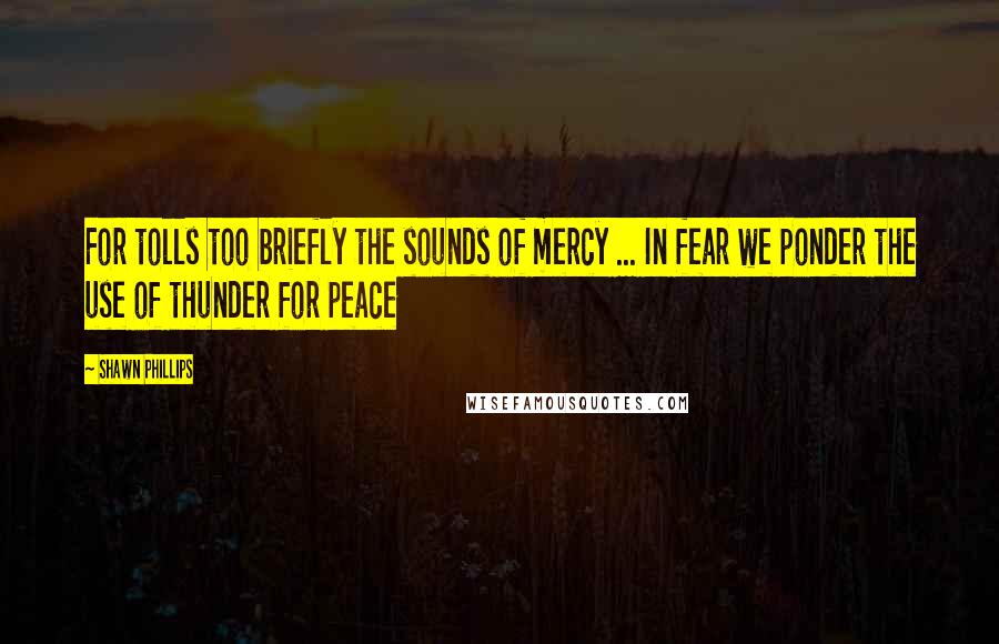 Shawn Phillips Quotes: For tolls too briefly the sounds of mercy ... In fear we ponder the use of thunder for peace