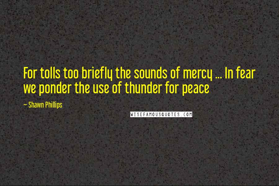 Shawn Phillips Quotes: For tolls too briefly the sounds of mercy ... In fear we ponder the use of thunder for peace