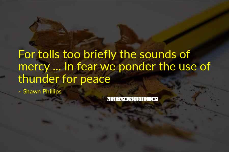 Shawn Phillips Quotes: For tolls too briefly the sounds of mercy ... In fear we ponder the use of thunder for peace
