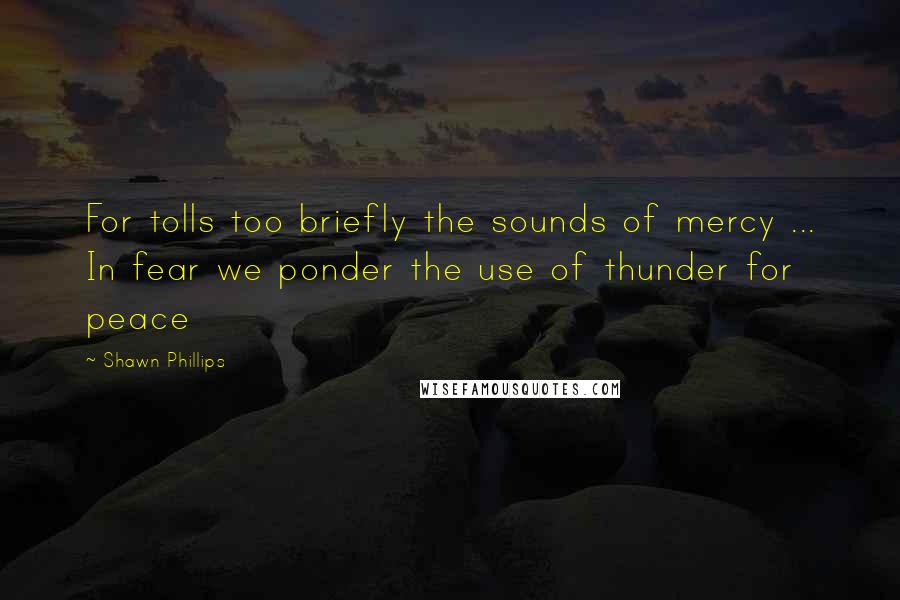 Shawn Phillips Quotes: For tolls too briefly the sounds of mercy ... In fear we ponder the use of thunder for peace