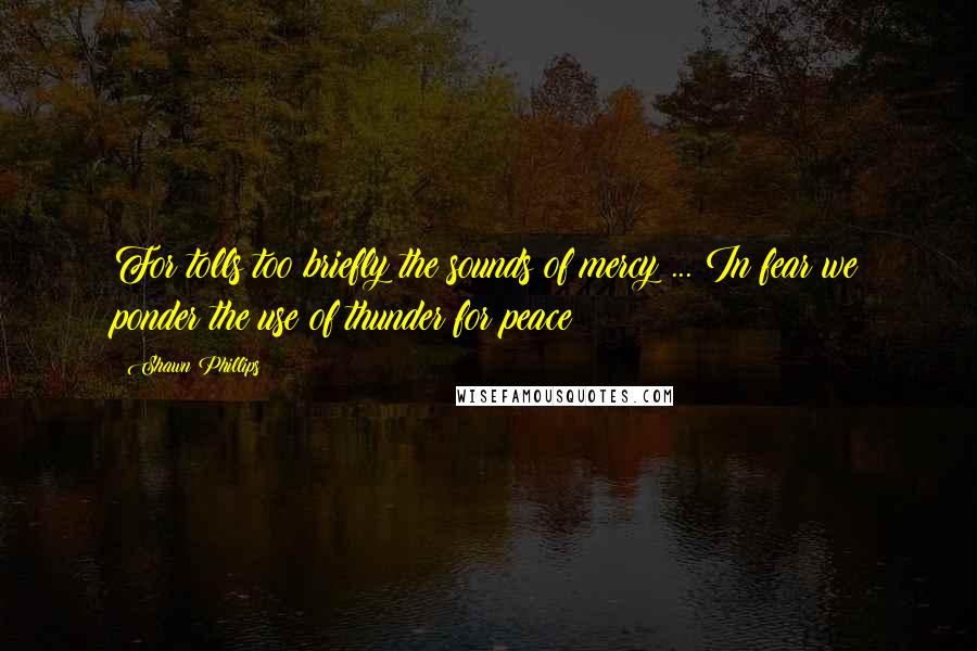 Shawn Phillips Quotes: For tolls too briefly the sounds of mercy ... In fear we ponder the use of thunder for peace