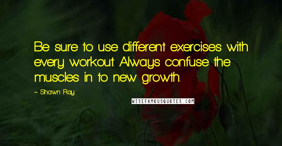 Shawn Ray Quotes: Be sure to use different exercises with every workout. Always confuse the muscles in to new growth.