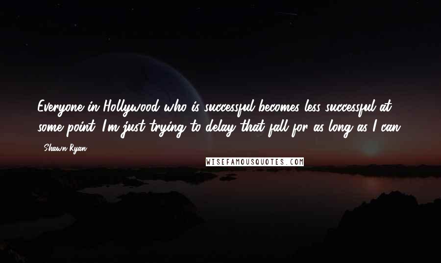 Shawn Ryan Quotes: Everyone in Hollywood who is successful becomes less successful at some point. I'm just trying to delay that fall for as long as I can.