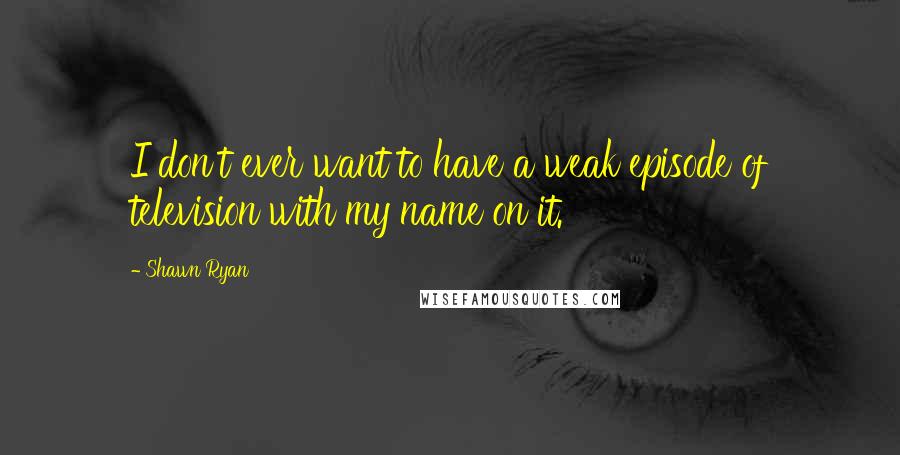 Shawn Ryan Quotes: I don't ever want to have a weak episode of television with my name on it.