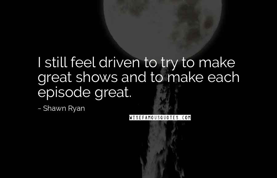 Shawn Ryan Quotes: I still feel driven to try to make great shows and to make each episode great.
