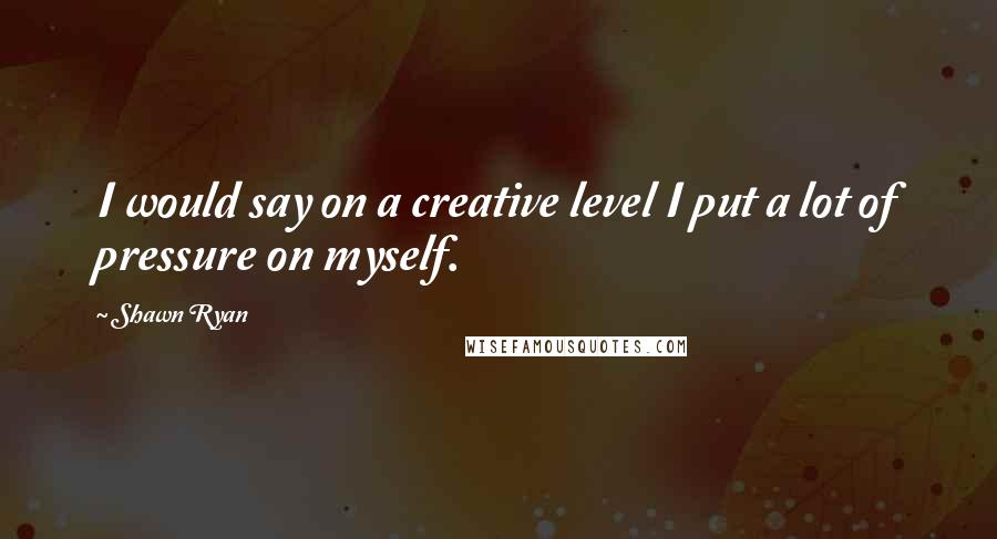 Shawn Ryan Quotes: I would say on a creative level I put a lot of pressure on myself.